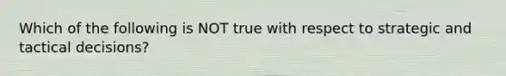 Which of the following is NOT true with respect to strategic and tactical decisions?