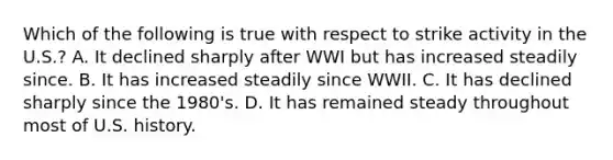 Which of the following is true with respect to strike activity in the U.S.? A. It declined sharply after WWI but has increased steadily since. B. It has increased steadily since WWII. C. It has declined sharply since the 1980's. D. It has remained steady throughout most of U.S. history.