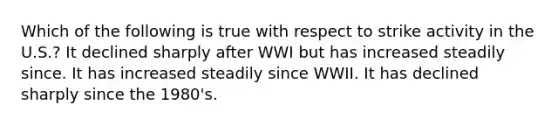 Which of the following is true with respect to strike activity in the U.S.? It declined sharply after WWI but has increased steadily since. It has increased steadily since WWII. It has declined sharply since the 1980's.