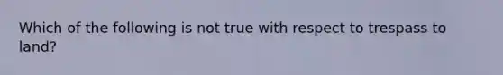 Which of the following is not true with respect to trespass to land?