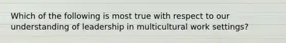 Which of the following is most true with respect to our understanding of leadership in multicultural work settings?