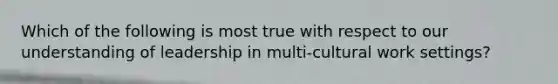 Which of the following is most true with respect to our understanding of leadership in multi-cultural work settings?