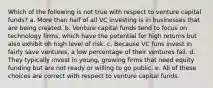 Which of the following is not true with respect to venture capital funds? a. More than half of all VC investing is in businesses that are being created. b. Venture capital funds tend to focus on technology firms, which have the potential for high returns but also exhibit oh high level of risk. c. Because VC funs invest in fairly save ventures, a low percentage of their ventures fail. d. They typically invest in young, growing firms that need equity funding but are not ready or willing to go public. e. All of these choices are correct with respect to venture capital funds.