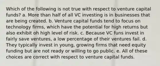 Which of the following is not true with respect to venture capital funds? a. More than half of all VC investing is in businesses that are being created. b. Venture capital funds tend to focus on technology firms, which have the potential for high returns but also exhibit oh high level of risk. c. Because VC funs invest in fairly save ventures, a low percentage of their ventures fail. d. They typically invest in young, growing firms that need equity funding but are not ready or willing to go public. e. All of these choices are correct with respect to venture capital funds.