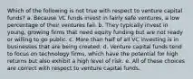 Which of the following is not true with respect to venture capital funds? a. Because VC funds invest in fairly safe ventures, a low percentage of their ventures fail. b. They typically invest in young, growing firms that need equity funding but are not ready or willing to go public. c. More than half of all VC investing is in businesses that are being created. d. Venture capital funds tend to focus on technology firms, which have the potential for high returns but also exhibit a high level of risk. e. All of these choices are correct with respect to venture capital funds.