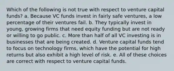 Which of the following is not true with respect to venture capital funds? a. Because VC funds invest in fairly safe ventures, a low percentage of their ventures fail. b. They typically invest in young, growing firms that need equity funding but are not ready or willing to go public. c. More than half of all VC investing is in businesses that are being created. d. Venture capital funds tend to focus on technology firms, which have the potential for high returns but also exhibit a high level of risk. e. All of these choices are correct with respect to venture capital funds.