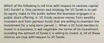 Which of the following is not true with respect to venture capital (VC) funds? a. One common exit strategy for VC funds is to sell its equity stake to the public before the business engages in a public stock offering. b. VC funds receive money from wealthy investors and from pension funds that are willing to maintain the investment for a long-term period. c. When a VC fund decides to invest in a business, it will negotiate the terms of its investment, including the amount of funds it is willing to invest. d. All of these choices are true with respect to VC funds.