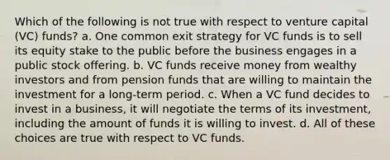 Which of the following is not true with respect to venture capital (VC) funds? a. One common exit strategy for VC funds is to sell its equity stake to the public before the business engages in a public stock offering. b. VC funds receive money from wealthy investors and from pension funds that are willing to maintain the investment for a long-term period. c. When a VC fund decides to invest in a business, it will negotiate the terms of its investment, including the amount of funds it is willing to invest. d. All of these choices are true with respect to VC funds.