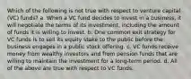 Which of the following is not true with respect to venture capital (VC) funds? a. When a VC fund decides to invest in a business, it will negotiate the terms of its investment, including the amount of funds it is willing to invest. b. One common exit strategy for VC funds is to sell its equity stake to the public before the business engages in a public stock offering. c. VC funds receive money from wealthy investors and from pension funds that are willing to maintain the investment for a long-term period. d. All of the above are true with respect to VC funds.