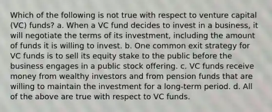 Which of the following is not true with respect to venture capital (VC) funds? a. When a VC fund decides to invest in a business, it will negotiate the terms of its investment, including the amount of funds it is willing to invest. b. One common exit strategy for VC funds is to sell its equity stake to the public before the business engages in a public stock offering. c. VC funds receive money from wealthy investors and from pension funds that are willing to maintain the investment for a long-term period. d. All of the above are true with respect to VC funds.