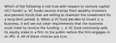 Which of the following is not true with respect to venture capital (VC) funds? a. VC funds receive money from wealthy investors and pension funds that are willing to maintain the investment for a long-term period. b. When a VC fund decides to invest in a business, it will set out clear requirements that the business must meet to receive the funding. c. A VC fund commonly sells its equity stake in a firm to the public before the firm engages in an IPO. d. All of these choices are true.