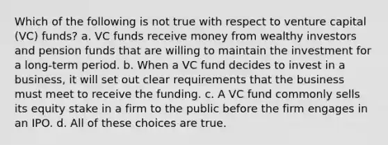 Which of the following is not true with respect to venture capital (VC) funds? a. VC funds receive money from wealthy investors and pension funds that are willing to maintain the investment for a long-term period. b. When a VC fund decides to invest in a business, it will set out clear requirements that the business must meet to receive the funding. c. A VC fund commonly sells its equity stake in a firm to the public before the firm engages in an IPO. d. All of these choices are true.