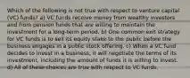 Which of the following is not true with respect to venture capital (VC) funds? a) VC funds receive money from wealthy investors and from pension funds that are willing to maintain the investment for a long-term period. b) One common exit strategy for VC funds is to sell its equity stake to the public before the business engages in a public stock offering. c) When a VC fund decides to invest in a business, it will negotiate the terms of its investment, including the amount of funds it is willing to invest. d) All of these choices are true with respect to VC funds.