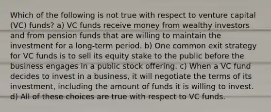 Which of the following is not true with respect to venture capital (VC) funds? a) VC funds receive money from wealthy investors and from pension funds that are willing to maintain the investment for a long-term period. b) One common exit strategy for VC funds is to sell its equity stake to the public before the business engages in a public stock offering. c) When a VC fund decides to invest in a business, it will negotiate the terms of its investment, including the amount of funds it is willing to invest. d) All of these choices are true with respect to VC funds.