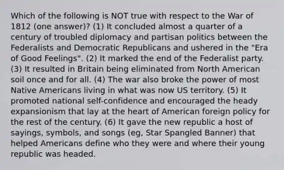 Which of the following is NOT true with respect to the War of 1812 (one answer)? (1) It concluded almost a quarter of a century of troubled diplomacy and partisan politics between the Federalists and Democratic Republicans and ushered in the "Era of Good Feelings". (2) It marked the end of the Federalist party. (3) It resulted in Britain being eliminated from North American soil once and for all. (4) The war also broke the power of most Native Americans living in what was now US territory. (5) It promoted national self-confidence and encouraged the heady expansionism that lay at the heart of American foreign policy for the rest of the century. (6) It gave the new republic a host of sayings, symbols, and songs (eg, Star Spangled Banner) that helped Americans define who they were and where their young republic was headed.