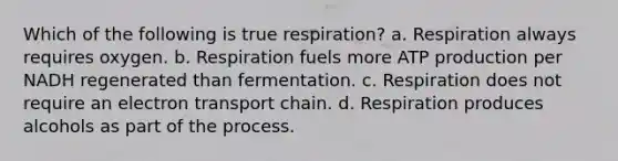 Which of the following is true respiration? a. Respiration always requires oxygen. b. Respiration fuels more ATP production per NADH regenerated than fermentation. c. Respiration does not require an electron transport chain. d. Respiration produces alcohols as part of the process.