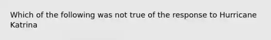 Which of the following was not true of the response to Hurricane Katrina