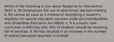 Which of the following is true about Response to Intervention (RtI)? a. RtI emphasizes the use of data-driven decision-making. b. RtI cannot be used as a method of identifying a student's eligibility for special education services under the Individualities with Disabilities Education Act (IDEA). c. If a school's core curriculum is effective only 20% of students should be receiving tier III services. d. RtI has resulted in an increase in the number of special education teachers in schools