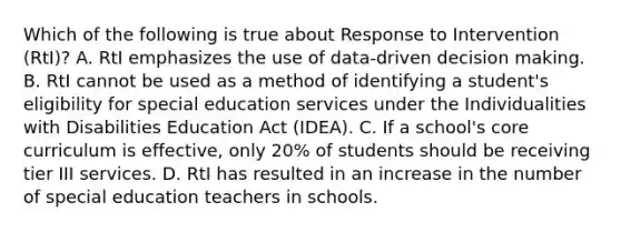 Which of the following is true about Response to Intervention (RtI)? A. RtI emphasizes the use of data-driven decision making. B. RtI cannot be used as a method of identifying a student's eligibility for special education services under the Individualities with Disabilities Education Act (IDEA). C. If a school's core curriculum is effective, only 20% of students should be receiving tier III services. D. RtI has resulted in an increase in the number of special education teachers in schools.