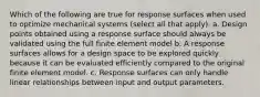 Which of the following are true for response surfaces when used to optimize mechanical systems (select all that apply). a. Design points obtained using a response surface should always be validated using the full finite element model b. A response surfaces allows for a design space to be explored quickly because it can be evaluated efficiently compared to the original finite element model. c. Response surfaces can only handle linear relationships between input and output parameters.