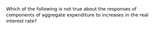 Which of the following is not true about the responses of components of aggregate expenditure to increases in the real interest rate?