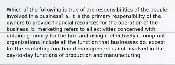 Which of the following is true of the responsibilities of the people involved in a business? a. it is the primary responsibility of the owners to provide financial resources for the operation of the business. b. marketing refers to all activities concerned with obtaining money for the firm and using it effectively c. nonprofit organizations include all the function that businesses do, except for the marketing function d.management is not involved in the day-to-day functions of production and manufacturing