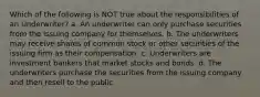 Which of the following is NOT true about the responsibilities of an Underwriter? a. An underwriter can only purchase securities from the issuing company for themselves. b. The underwriters may receive shares of common stock or other securities of the issuing firm as their compensation. c. Underwriters are investment bankers that market stocks and bonds. d. The underwriters purchase the securities from the issuing company and then resell to the public.