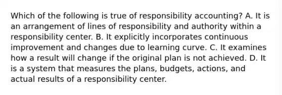 Which of the following is true of responsibility​ accounting? A. It is an arrangement of lines of responsibility and authority within a responsibility center. B. It explicitly incorporates continuous improvement and changes due to learning curve. C. It examines how a result will change if the original plan is not achieved. D. It is a system that measures the​ plans, budgets,​ actions, and actual results of a responsibility center.