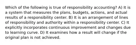 Which of the following is true of responsibility accounting? A) It is a system that measures the plans, budgets, actions, and actual results of a responsibility center. B) It is an arrangement of lines of responsibility and authority within a responsibility center. C) It explicitly incorporates continuous improvement and changes due to learning curve. D) It examines how a result will change if the original plan is not achieved.