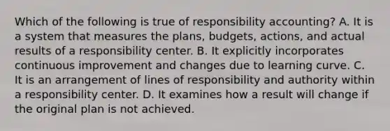 Which of the following is true of responsibility​ accounting? A. It is a system that measures the​ plans, budgets,​ actions, and actual results of a responsibility center. B. It explicitly incorporates continuous improvement and changes due to learning curve. C. It is an arrangement of lines of responsibility and authority within a responsibility center. D. It examines how a result will change if the original plan is not achieved.