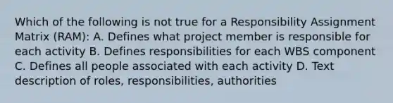 Which of the following is not true for a Responsibility Assignment Matrix (RAM): A. Defines what project member is responsible for each activity B. Defines responsibilities for each WBS component C. Defines all people associated with each activity D. Text description of roles, responsibilities, authorities