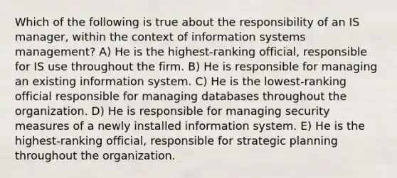 Which of the following is true about the responsibility of an IS manager, within the context of information systems management? A) He is the highest-ranking official, responsible for IS use throughout the firm. B) He is responsible for managing an existing information system. C) He is the lowest-ranking official responsible for managing databases throughout the organization. D) He is responsible for managing security measures of a newly installed information system. E) He is the highest-ranking official, responsible for strategic planning throughout the organization.