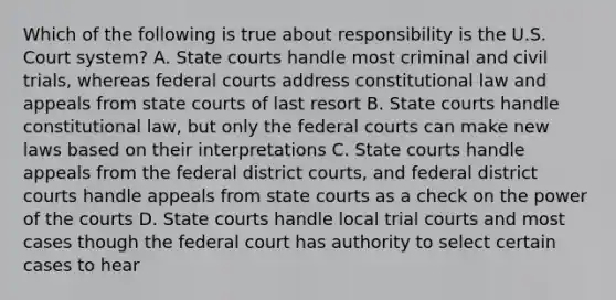 Which of the following is true about responsibility is the U.S. Court system? A. State courts handle most criminal and civil trials, whereas federal courts address constitutional law and appeals from state courts of last resort B. State courts handle constitutional law, but only the federal courts can make new laws based on their interpretations C. State courts handle appeals from the federal district courts, and federal district courts handle appeals from state courts as a check on the power of the courts D. State courts handle local trial courts and most cases though the federal court has authority to select certain cases to hear