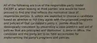 All of the following are true of the responsible party model EXCEPT a. when looking at third parties, one would be hard-pressed to find one that reflects the normative ideal of responsible parties. b. voters are expected to choose a candidate based on whether or not they agree with the proposed programs and policies of that candidate's party. c. parties should be ideologically consistent by presenting a clear platform and set of policies that are principled and distinctive. d. once in office, the candidate and the party are to be held accountable for implementing the party's programs and policies.