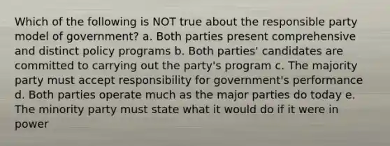 Which of the following is NOT true about the responsible party model of government? a. Both parties present comprehensive and distinct policy programs b. Both parties' candidates are committed to carrying out the party's program c. The majority party must accept responsibility for government's performance d. Both parties operate much as the major parties do today e. The minority party must state what it would do if it were in power