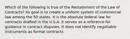 Which of the following is true of the Restatement of the Law of Contracts? Its goal is to create a uniform system of commercial law among the 50 states. It is the absolute federal law for contracts drafted in the U.S.A. It serves as a reference for guidance in contract disputes. It does not identify negotiable instruments as formal contracts.