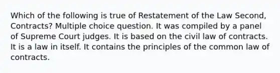 Which of the following is true of Restatement of the Law Second, Contracts? Multiple choice question. It was compiled by a panel of Supreme Court judges. It is based on the civil law of contracts. It is a law in itself. It contains the principles of the common law of contracts.