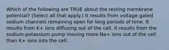 Which of the following are TRUE about the resting membrane potential? (Select all that apply.) It results from voltage-gated sodium channels remaining open for long periods of time. It results from K+ ions diffusing out of the cell. It results from the sodium-potassium pump moving more Na+ ions out of the cell than K+ ions into the cell.
