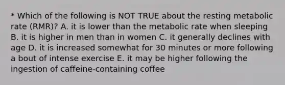 * Which of the following is NOT TRUE about the resting metabolic rate (RMR)? A. it is lower than the metabolic rate when sleeping B. it is higher in men than in women C. it generally declines with age D. it is increased somewhat for 30 minutes or more following a bout of intense exercise E. it may be higher following the ingestion of caffeine-containing coffee