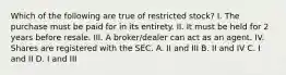 Which of the following are true of restricted stock? I. The purchase must be paid for in its entirety. II. It must be held for 2 years before resale. III. A broker/dealer can act as an agent. IV. Shares are registered with the SEC. A. II and III B. II and IV C. I and II D. I and III