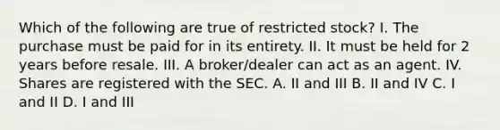 Which of the following are true of restricted stock? I. The purchase must be paid for in its entirety. II. It must be held for 2 years before resale. III. A broker/dealer can act as an agent. IV. Shares are registered with the SEC. A. II and III B. II and IV C. I and II D. I and III