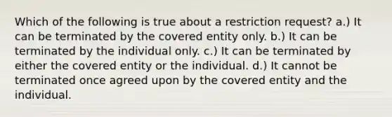 Which of the following is true about a restriction request? a.) It can be terminated by the covered entity only. b.) It can be terminated by the individual only. c.) It can be terminated by either the covered entity or the individual. d.) It cannot be terminated once agreed upon by the covered entity and the individual.