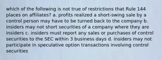 which of the following is not true of restrictions that Rule 144 places on affiliates? a. profits realized a short-swing sale by a control person may have to be turned back to the company b. insiders may not short securities of a company where they are insiders c. insiders must report any sales or purchases of control securities to the SEC within 3 business days d. insiders may not participate in speculative option transactions involving control securities