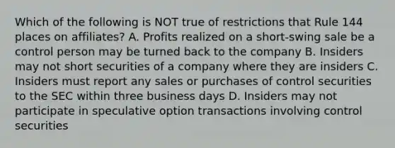 Which of the following is NOT true of restrictions that Rule 144 places on affiliates? A. Profits realized on a short-swing sale be a control person may be turned back to the company B. Insiders may not short securities of a company where they are insiders C. Insiders must report any sales or purchases of control securities to the SEC within three business days D. Insiders may not participate in speculative option transactions involving control securities