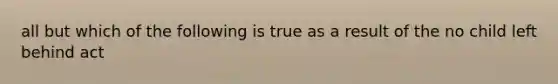 all but which of the following is true as a result of the no child left behind act