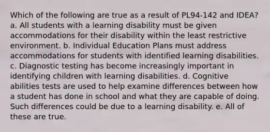 Which of the following are true as a result of PL94-142 and IDEA? a. All students with a learning disability must be given accommodations for their disability within the least restrictive environment. b. Individual Education Plans must address accommodations for students with identified learning disabilities. c. Diagnostic testing has become increasingly important in identifying children with learning disabilities. d. Cognitive abilities tests are used to help examine differences between how a student has done in school and what they are capable of doing. Such differences could be due to a learning disability. e. All of these are true.