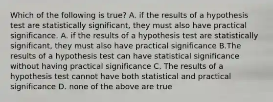 Which of the following is true? A. if the results of a hypothesis test are statistically significant, they must also have practical significance. A. if the results of a hypothesis test are statistically significant, they must also have practical significance B.The results of a hypothesis test can have statistical significance without having practical significance C. The results of a hypothesis test cannot have both statistical and practical significance D. none of the above are true