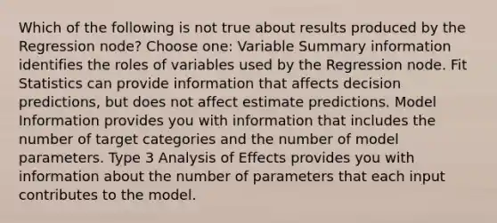 Which of the following is not true about results produced by the Regression node? Choose one: Variable Summary information identifies the roles of variables used by the Regression node. Fit Statistics can provide information that affects decision predictions, but does not affect estimate predictions. Model Information provides you with information that includes the number of target categories and the number of model parameters. Type 3 Analysis of Effects provides you with information about the number of parameters that each input contributes to the model.