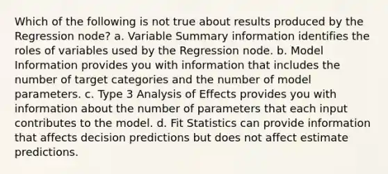 Which of the following is not true about results produced by the Regression node? a. Variable Summary information identifies the roles of variables used by the Regression node. b. Model Information provides you with information that includes the number of target categories and the number of model parameters. c. Type 3 Analysis of Effects provides you with information about the number of parameters that each input contributes to the model. d. Fit Statistics can provide information that affects decision predictions but does not affect estimate predictions.