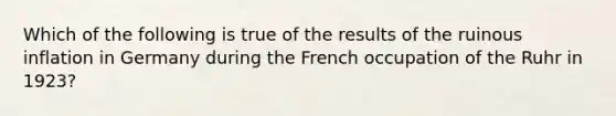 Which of the following is true of the results of the ruinous inflation in Germany during the French occupation of the Ruhr in 1923?